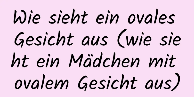 Wie sieht ein ovales Gesicht aus (wie sieht ein Mädchen mit ovalem Gesicht aus)
