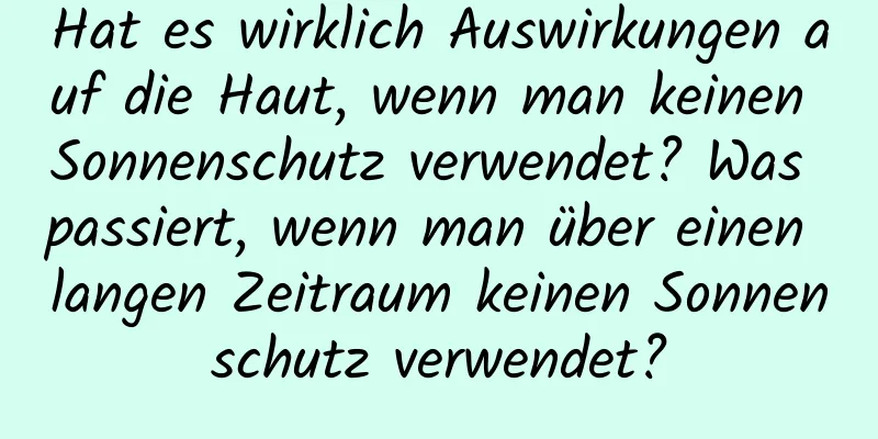 Hat es wirklich Auswirkungen auf die Haut, wenn man keinen Sonnenschutz verwendet? Was passiert, wenn man über einen langen Zeitraum keinen Sonnenschutz verwendet?
