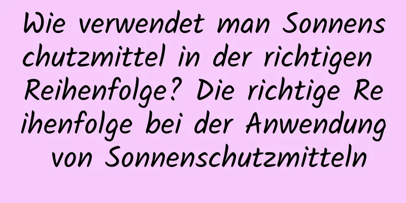 Wie verwendet man Sonnenschutzmittel in der richtigen Reihenfolge? Die richtige Reihenfolge bei der Anwendung von Sonnenschutzmitteln