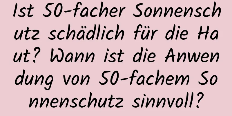 Ist 50-facher Sonnenschutz schädlich für die Haut? Wann ist die Anwendung von 50-fachem Sonnenschutz sinnvoll?