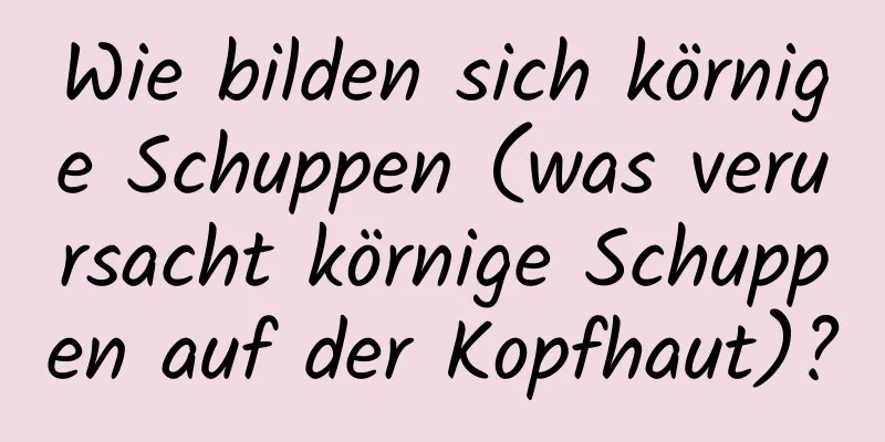 Wie bilden sich körnige Schuppen (was verursacht körnige Schuppen auf der Kopfhaut)?