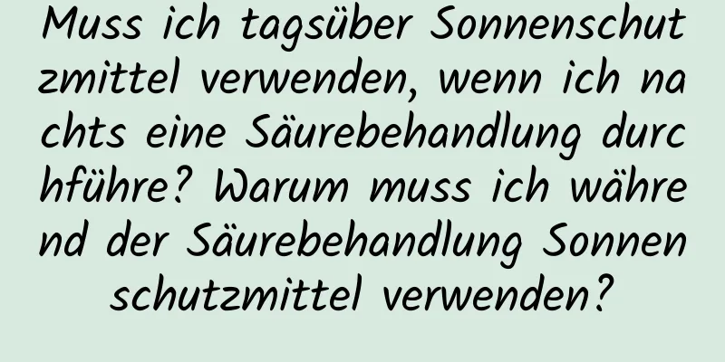 Muss ich tagsüber Sonnenschutzmittel verwenden, wenn ich nachts eine Säurebehandlung durchführe? Warum muss ich während der Säurebehandlung Sonnenschutzmittel verwenden?