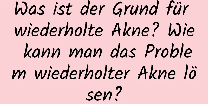 Was ist der Grund für wiederholte Akne? Wie kann man das Problem wiederholter Akne lösen?