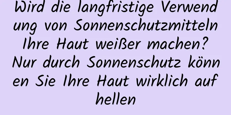 Wird die langfristige Verwendung von Sonnenschutzmitteln Ihre Haut weißer machen? Nur durch Sonnenschutz können Sie Ihre Haut wirklich aufhellen