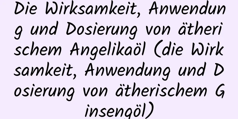 Die Wirksamkeit, Anwendung und Dosierung von ätherischem Angelikaöl (die Wirksamkeit, Anwendung und Dosierung von ätherischem Ginsengöl)