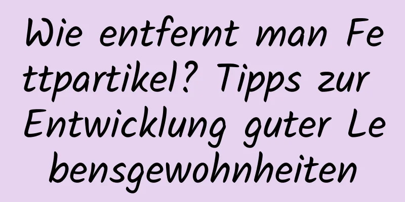 Wie entfernt man Fettpartikel? Tipps zur Entwicklung guter Lebensgewohnheiten