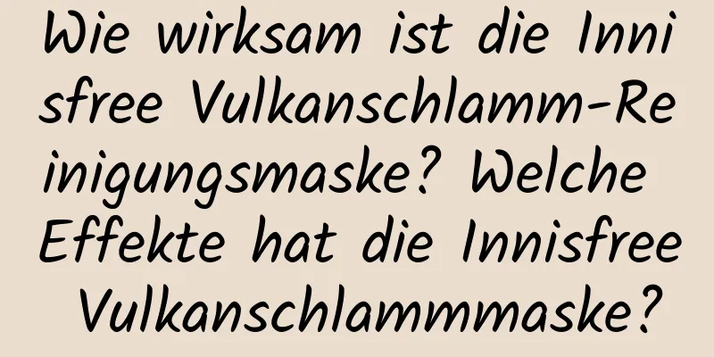 Wie wirksam ist die Innisfree Vulkanschlamm-Reinigungsmaske? Welche Effekte hat die Innisfree Vulkanschlammmaske?