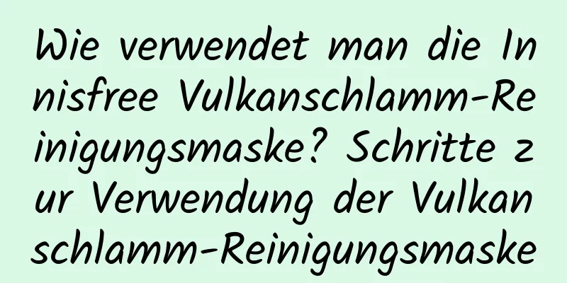 Wie verwendet man die Innisfree Vulkanschlamm-Reinigungsmaske? Schritte zur Verwendung der Vulkanschlamm-Reinigungsmaske