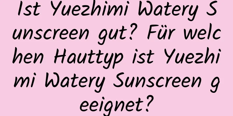 Ist Yuezhimi Watery Sunscreen gut? Für welchen Hauttyp ist Yuezhimi Watery Sunscreen geeignet?
