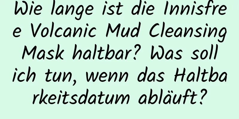 Wie lange ist die Innisfree Volcanic Mud Cleansing Mask haltbar? Was soll ich tun, wenn das Haltbarkeitsdatum abläuft?