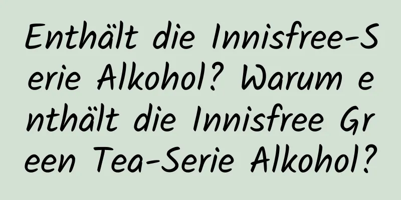 Enthält die Innisfree-Serie Alkohol? Warum enthält die Innisfree Green Tea-Serie Alkohol?