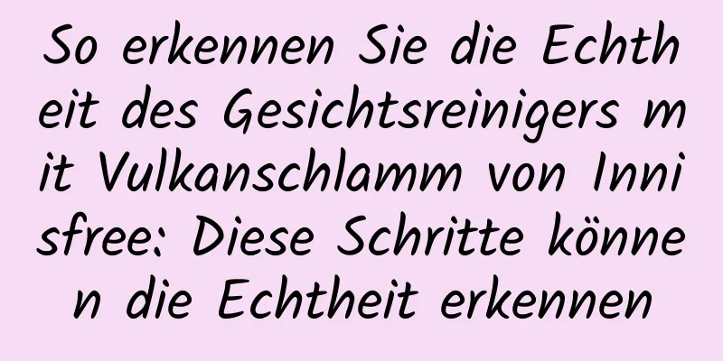 So erkennen Sie die Echtheit des Gesichtsreinigers mit Vulkanschlamm von Innisfree: Diese Schritte können die Echtheit erkennen