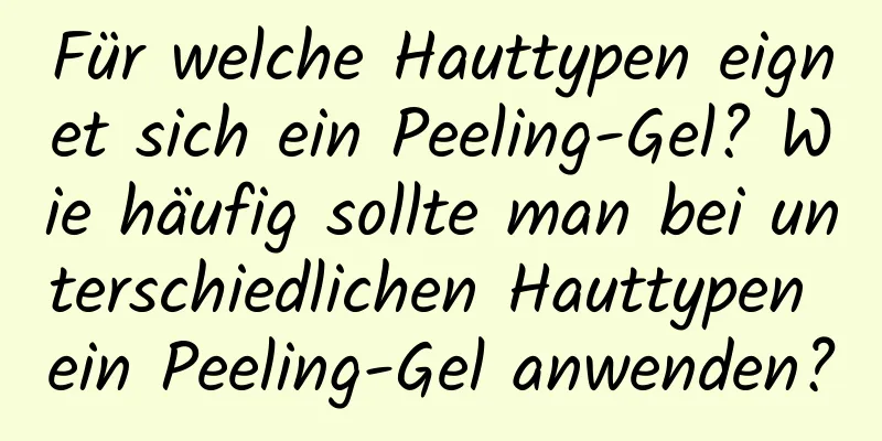 Für welche Hauttypen eignet sich ein Peeling-Gel? Wie häufig sollte man bei unterschiedlichen Hauttypen ein Peeling-Gel anwenden?
