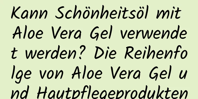 Kann Schönheitsöl mit Aloe Vera Gel verwendet werden? Die Reihenfolge von Aloe Vera Gel und Hautpflegeprodukten