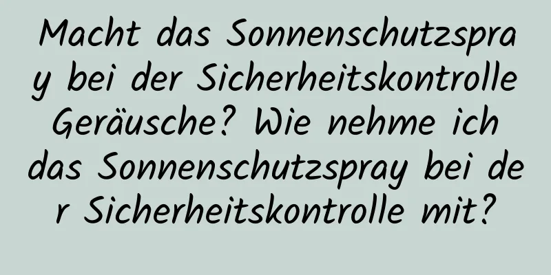 Macht das Sonnenschutzspray bei der Sicherheitskontrolle Geräusche? Wie nehme ich das Sonnenschutzspray bei der Sicherheitskontrolle mit?