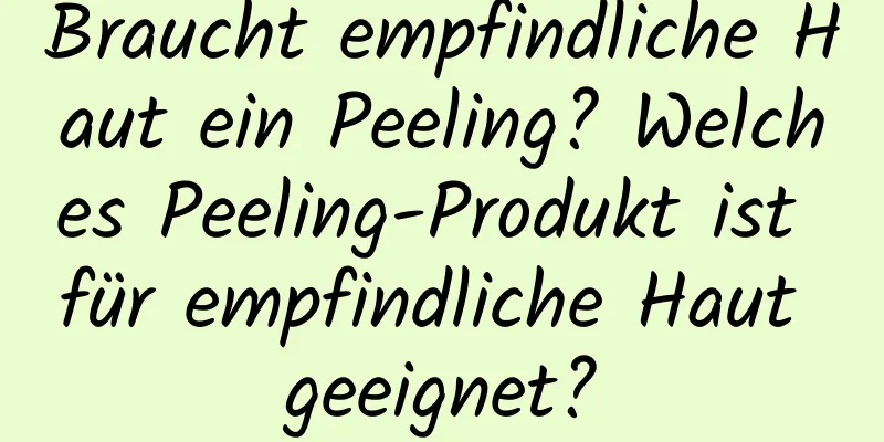 Braucht empfindliche Haut ein Peeling? Welches Peeling-Produkt ist für empfindliche Haut geeignet?