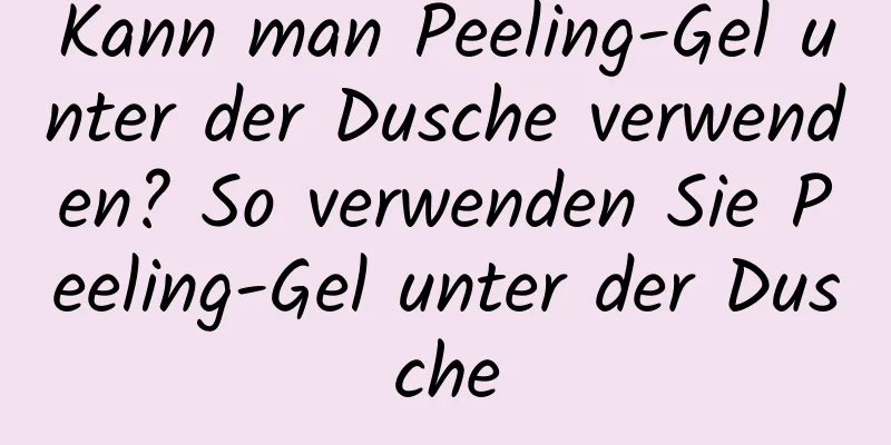 Kann man Peeling-Gel unter der Dusche verwenden? So verwenden Sie Peeling-Gel unter der Dusche