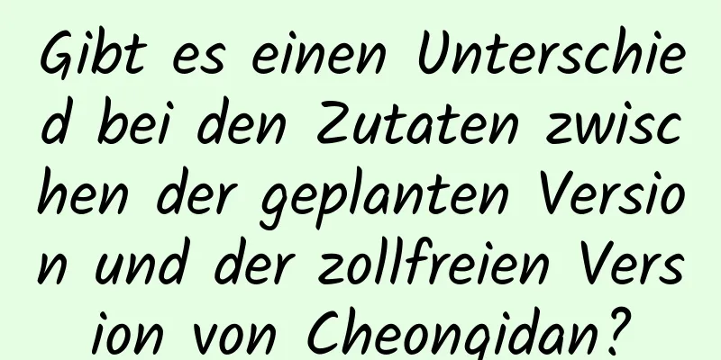 Gibt es einen Unterschied bei den Zutaten zwischen der geplanten Version und der zollfreien Version von Cheongidan?