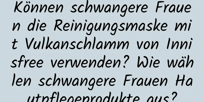 Können schwangere Frauen die Reinigungsmaske mit Vulkanschlamm von Innisfree verwenden? Wie wählen schwangere Frauen Hautpflegeprodukte aus?