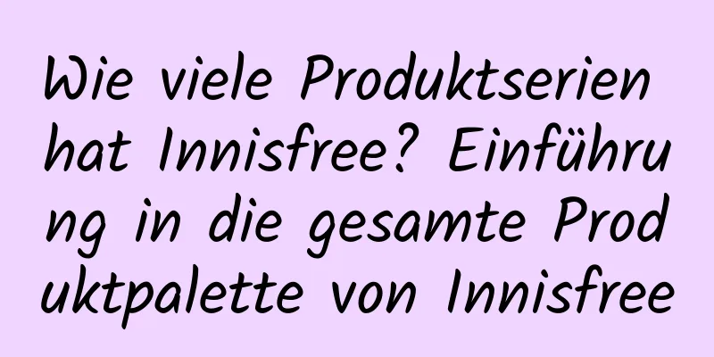 Wie viele Produktserien hat Innisfree? Einführung in die gesamte Produktpalette von Innisfree