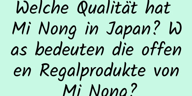 Welche Qualität hat Mi Nong in Japan? Was bedeuten die offenen Regalprodukte von Mi Nong?