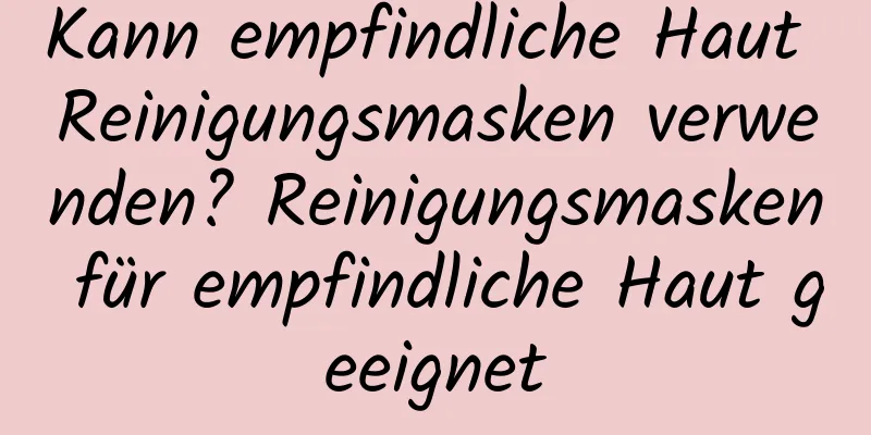 Kann empfindliche Haut Reinigungsmasken verwenden? Reinigungsmasken für empfindliche Haut geeignet