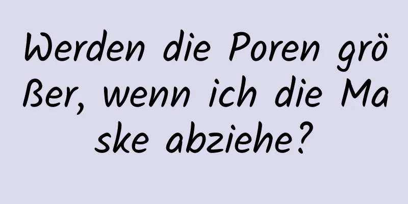 Werden die Poren größer, wenn ich die Maske abziehe?