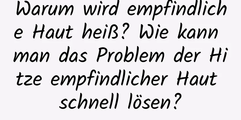Warum wird empfindliche Haut heiß? Wie kann man das Problem der Hitze empfindlicher Haut schnell lösen?