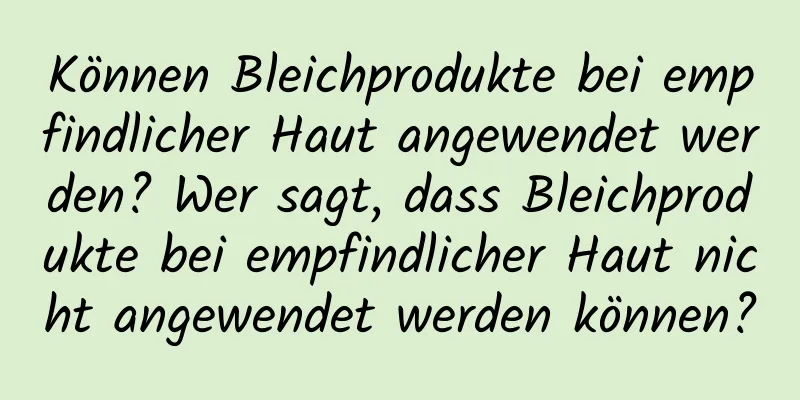 Können Bleichprodukte bei empfindlicher Haut angewendet werden? Wer sagt, dass Bleichprodukte bei empfindlicher Haut nicht angewendet werden können?