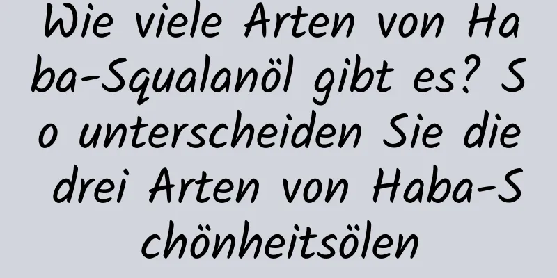 Wie viele Arten von Haba-Squalanöl gibt es? So unterscheiden Sie die drei Arten von Haba-Schönheitsölen