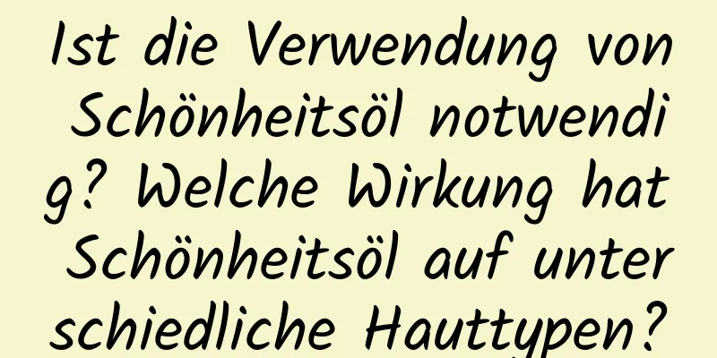 Ist die Verwendung von Schönheitsöl notwendig? Welche Wirkung hat Schönheitsöl auf unterschiedliche Hauttypen?
