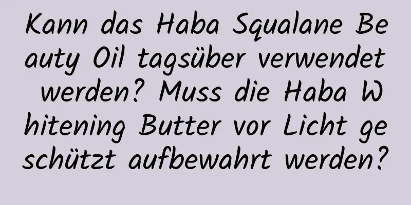 Kann das Haba Squalane Beauty Oil tagsüber verwendet werden? Muss die Haba Whitening Butter vor Licht geschützt aufbewahrt werden?