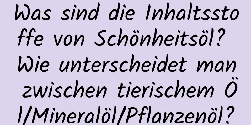 Was sind die Inhaltsstoffe von Schönheitsöl? Wie unterscheidet man zwischen tierischem Öl/Mineralöl/Pflanzenöl?