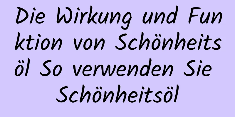Die Wirkung und Funktion von Schönheitsöl So verwenden Sie Schönheitsöl