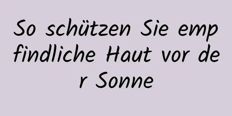 So schützen Sie empfindliche Haut vor der Sonne