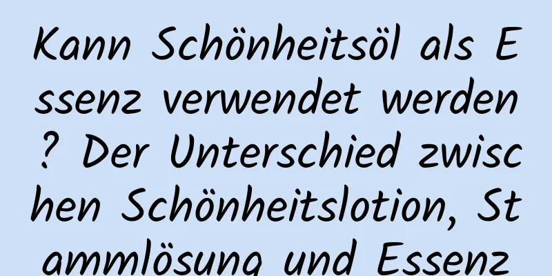 Kann Schönheitsöl als Essenz verwendet werden? Der Unterschied zwischen Schönheitslotion, Stammlösung und Essenz