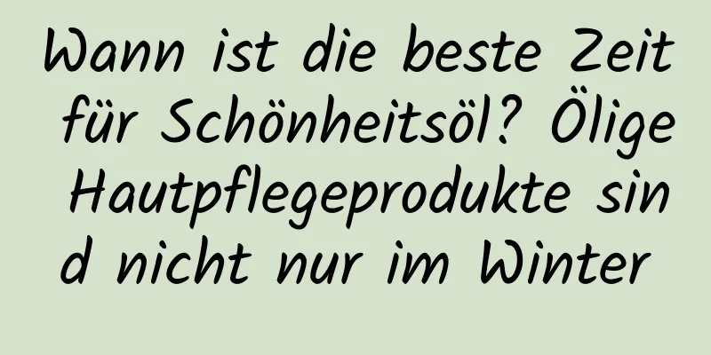 Wann ist die beste Zeit für Schönheitsöl? Ölige Hautpflegeprodukte sind nicht nur im Winter