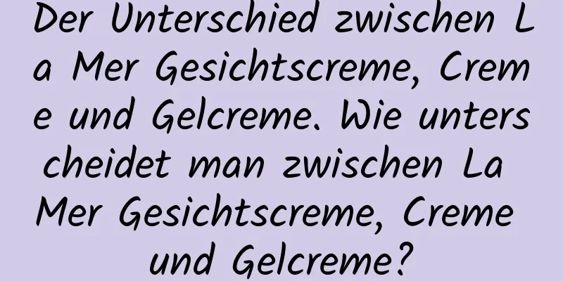 Der Unterschied zwischen La Mer Gesichtscreme, Creme und Gelcreme. Wie unterscheidet man zwischen La Mer Gesichtscreme, Creme und Gelcreme?