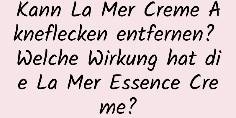 Kann La Mer Creme Akneflecken entfernen? Welche Wirkung hat die La Mer Essence Creme?