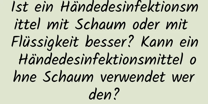 Ist ein Händedesinfektionsmittel mit Schaum oder mit Flüssigkeit besser? Kann ein Händedesinfektionsmittel ohne Schaum verwendet werden?
