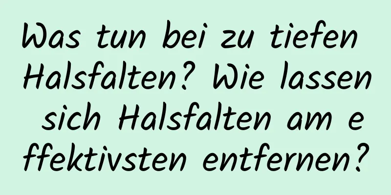 Was tun bei zu tiefen Halsfalten? Wie lassen sich Halsfalten am effektivsten entfernen?