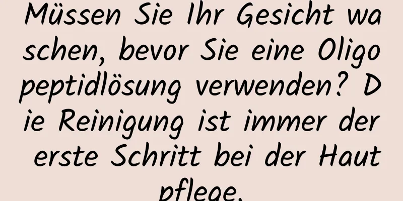 Müssen Sie Ihr Gesicht waschen, bevor Sie eine Oligopeptidlösung verwenden? Die Reinigung ist immer der erste Schritt bei der Hautpflege.