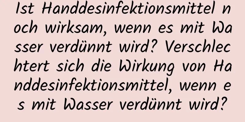 Ist Handdesinfektionsmittel noch wirksam, wenn es mit Wasser verdünnt wird? Verschlechtert sich die Wirkung von Handdesinfektionsmittel, wenn es mit Wasser verdünnt wird?