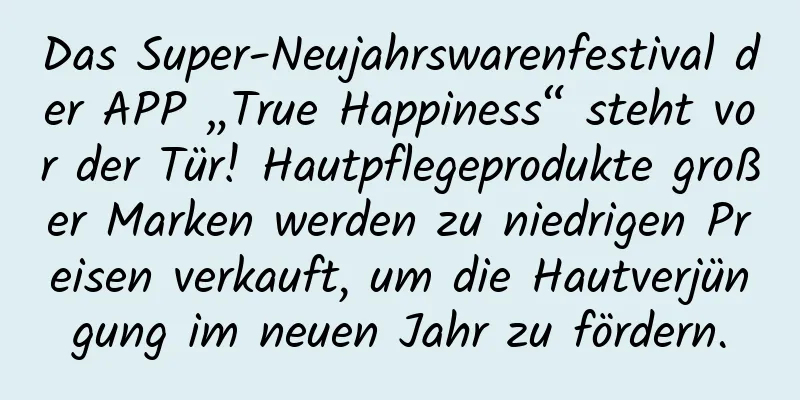 Das Super-Neujahrswarenfestival der APP „True Happiness“ steht vor der Tür! Hautpflegeprodukte großer Marken werden zu niedrigen Preisen verkauft, um die Hautverjüngung im neuen Jahr zu fördern.