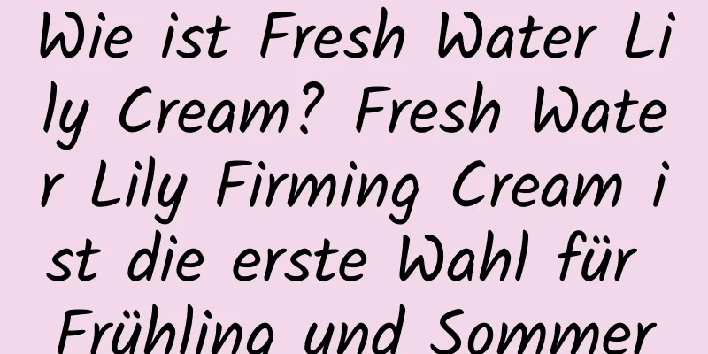 Wie ist Fresh Water Lily Cream? Fresh Water Lily Firming Cream ist die erste Wahl für Frühling und Sommer
