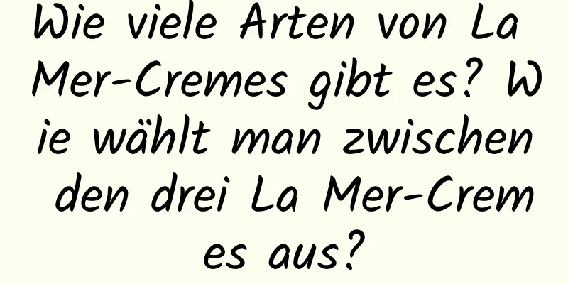 Wie viele Arten von La Mer-Cremes gibt es? Wie wählt man zwischen den drei La Mer-Cremes aus?