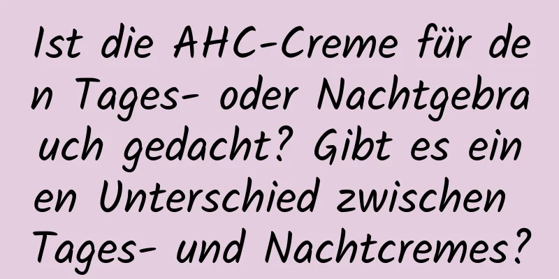Ist die AHC-Creme für den Tages- oder Nachtgebrauch gedacht? Gibt es einen Unterschied zwischen Tages- und Nachtcremes?