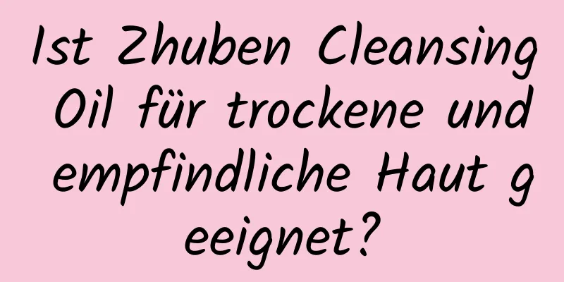 Ist Zhuben Cleansing Oil für trockene und empfindliche Haut geeignet?