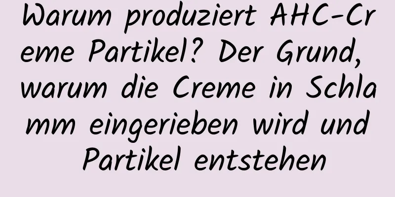 Warum produziert AHC-Creme Partikel? Der Grund, warum die Creme in Schlamm eingerieben wird und Partikel entstehen