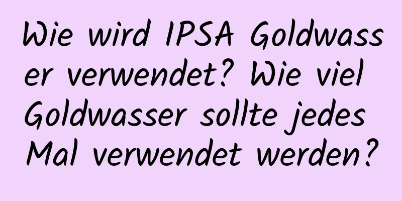 Wie wird IPSA Goldwasser verwendet? Wie viel Goldwasser sollte jedes Mal verwendet werden?